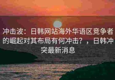 冲击波：日韩网站海外华语区竞争者的崛起对其布局有何冲击？，日韩冲突最新消息
