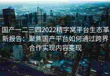 国产一二三四2022精字窝平台生态革新报告：聚焦国产平台如何通过跨界合作实现内容变现