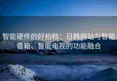 智能硬件的好拍档：日韩网站与智能音箱、智能电视的功能融合