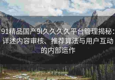 91精品国产9l久久久久平台管理揭秘：详述内容审核、推荐算法与用户互动的内部运作