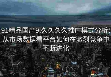 91精品国产9l久久久久推广模式分析：从市场数据看平台如何在激烈竞争中不断进化