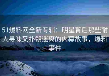 51爆料网全新专辑：明星背后那些耐人寻味又扑朔迷离的内幕故事，爆料事件