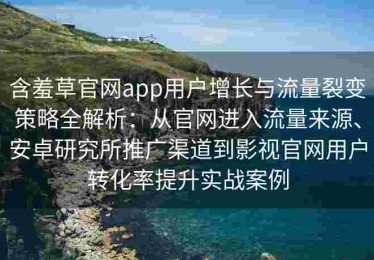 含羞草官网app用户增长与流量裂变策略全解析：从官网进入流量来源、安卓研究所推广渠道到影视官网用户转化率提升实战案例