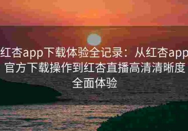 红杏app下载体验全记录：从红杏app官方下载操作到红杏直播高清清晰度全面体验