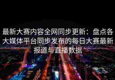 最新大赛内容全网同步更新：盘点各大媒体平台同步发布的每日大赛最新报道与直播数据