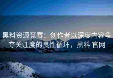 黑料资源竞赛：创作者以深度内容争夺关注度的良性循环，黑料 官网