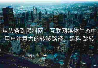 从头条到黑料网：互联网媒体生态中用户注意力的转移路径，黑料 跳转