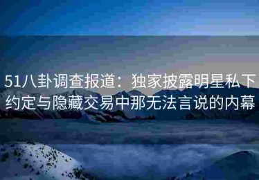 51八卦调查报道：独家披露明星私下约定与隐藏交易中那无法言说的内幕