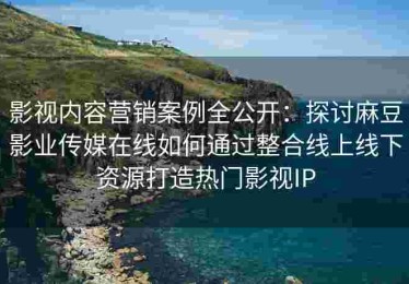 影视内容营销案例全公开：探讨麻豆影业传媒在线如何通过整合线上线下资源打造热门影视IP