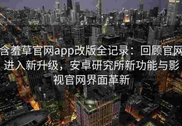 含羞草官网app改版全记录：回顾官网进入新升级，安卓研究所新功能与影视官网界面革新