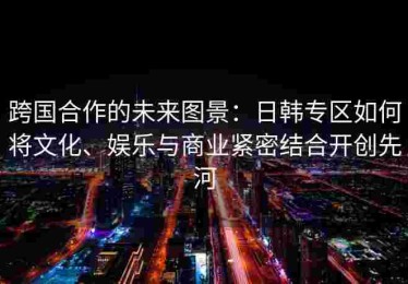 跨国合作的未来图景：日韩专区如何将文化、娱乐与商业紧密结合开创先河