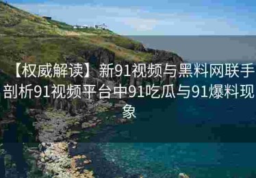 【权威解读】新91视频与黑料网联手：剖析91视频平台中91吃瓜与91爆料现象