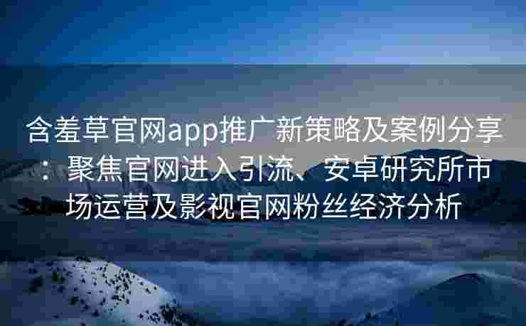 含羞草官网app推广新策略及案例分享：聚焦官网进入引流、安卓研究所市场运营及影视官网粉丝经济分析