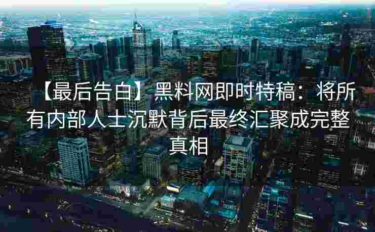 【最后告白】黑料网即时特稿：将所有内部人士沉默背后最终汇聚成完整真相