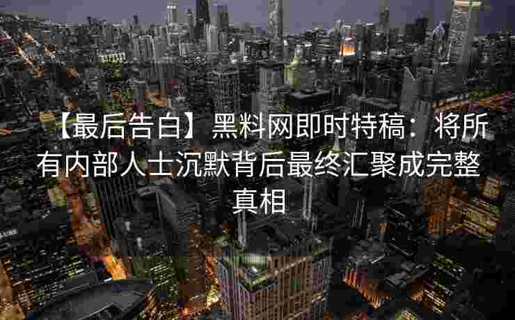 【最后告白】黑料网即时特稿：将所有内部人士沉默背后最终汇聚成完整真相