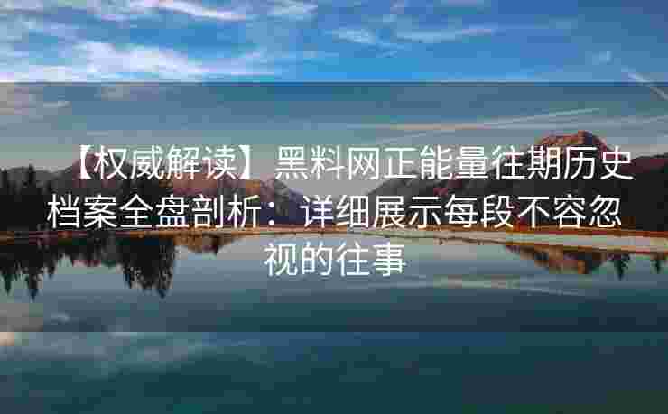 【权威解读】黑料网正能量往期历史档案全盘剖析：详细展示每段不容忽视的往事
