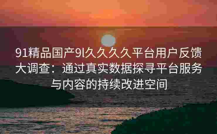 91精品国产9l久久久久平台用户反馈大调查:通过真实数据探寻平台服务与内容的持续改进空间 91精品国产9l久久久久平台用户反馈大调查:通过真实数据探寻平台服务与内容的持续改进空间