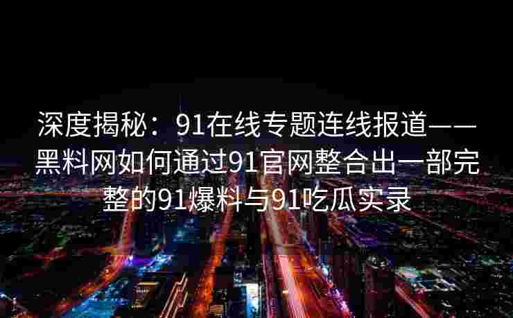 深度揭秘:91在线专题连线报道——黑料网如何通过91官网整合出一部完整的91爆料与91吃瓜实录 深度揭秘:91在线专题连线报道——黑料网如何通过91官网整合出一部完整的91爆料与91吃瓜实录