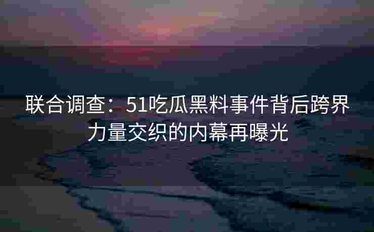 联合调查：51吃瓜黑料事件背后跨界力量交织的内幕再曝光