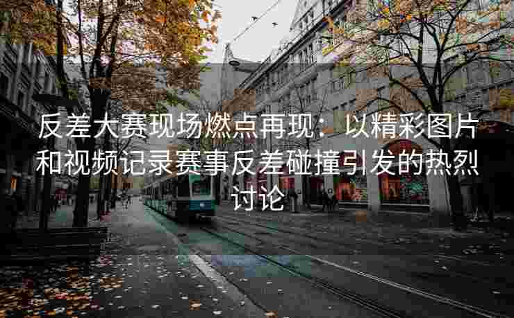 反差大赛现场燃点再现：以精彩图片和视频记录赛事反差碰撞引发的热烈讨论