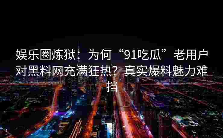 娱乐圈炼狱：为何“91吃瓜”老用户对黑料网充满狂热？真实爆料魅力难挡