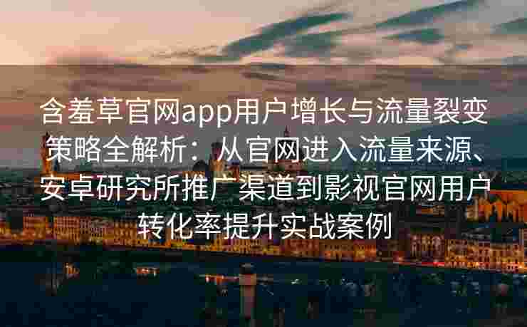 含羞草官网app用户增长与流量裂变策略全解析：从官网进入流量来源、安卓研究所推广渠道到影视官网用户转化率提升实战案例