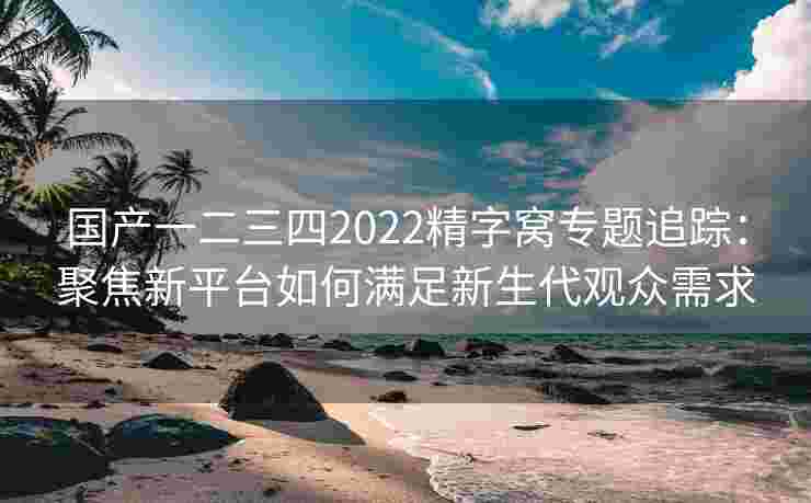 国产一二三四2022精字窝专题追踪：聚焦新平台如何满足新生代观众需求