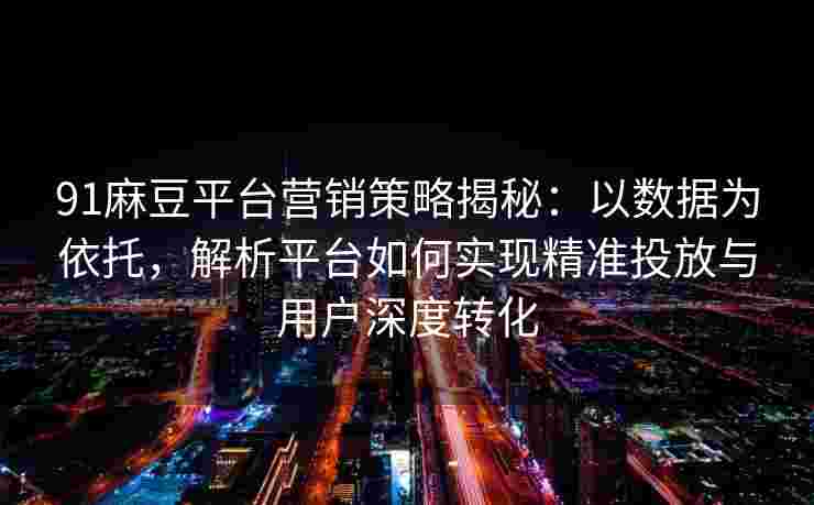 91麻豆平台营销策略揭秘：以数据为依托，解析平台如何实现精准投放与用户深度转化