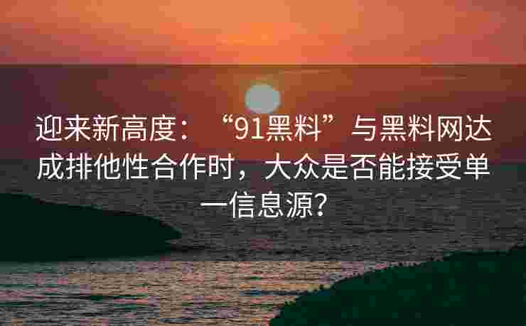 迎来新高度：“91黑料”与黑料网达成排他性合作时，大众是否能接受单一信息源？