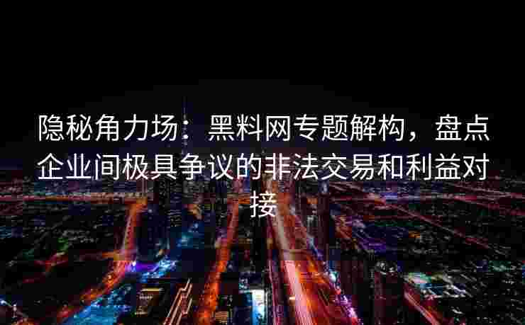 隐秘角力场：黑料网专题解构，盘点企业间极具争议的非法交易和利益对接