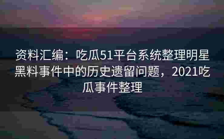 资料汇编:吃瓜51平台系统整理明星黑料事件中的历史遗留问题,2021吃瓜事件整理 资料汇编:吃瓜51平台系统整理明星黑料事件中的历史遗留问题,2021吃瓜事件整理