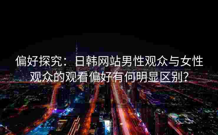 偏好探究：日韩网站男性观众与女性观众的观看偏好有何明显区别？