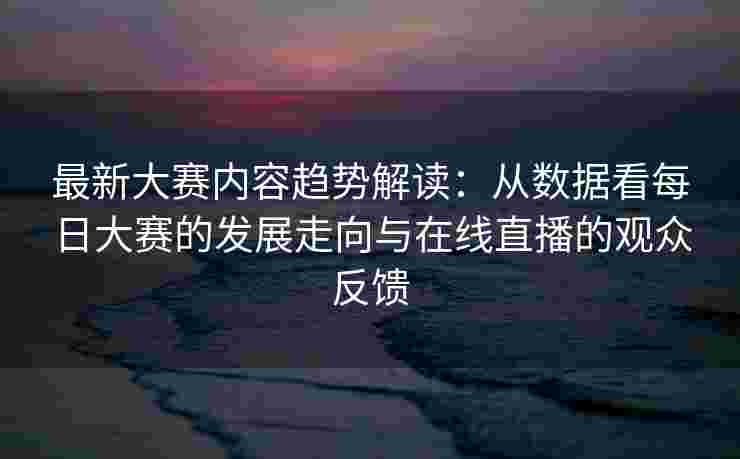 最新大赛内容趋势解读：从数据看每日大赛的发展走向与在线直播的观众反馈