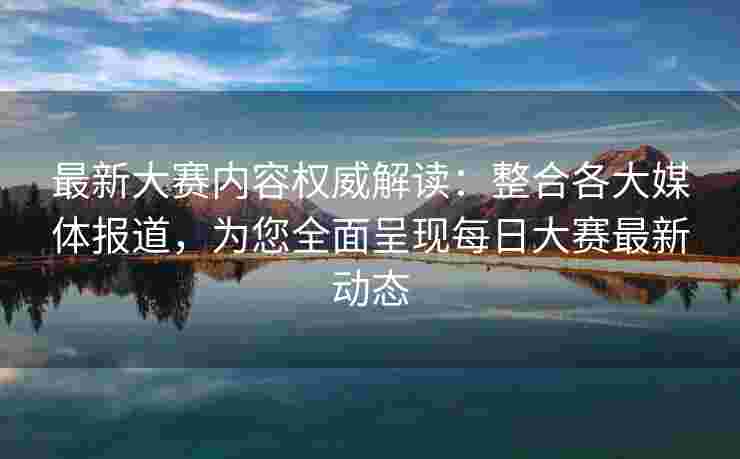 最新大赛内容权威解读：整合各大媒体报道，为您全面呈现每日大赛最新动态