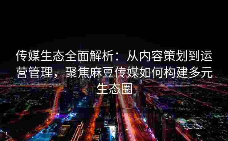 传媒生态全面解析:从内容策划到运营管理,聚焦麻豆传媒如何构建多元生态圈 传媒生态全面解析:从内容策划到运营管理,聚焦麻豆传媒如何构建多元生态圈