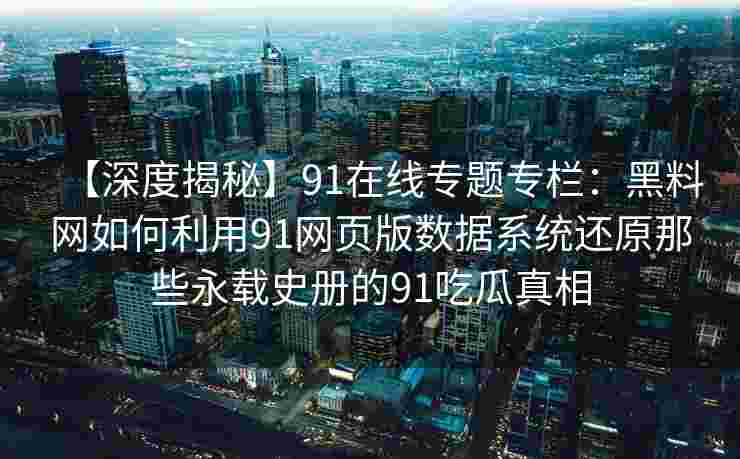 【深度揭秘】91在线专题专栏:黑料网如何利用91网页版数据系统还原那些永载史册的91吃瓜真相 【深度揭秘】91在线专题专栏:黑料网如何利用91网页版数据系统还原那些永载史册的91吃瓜真相