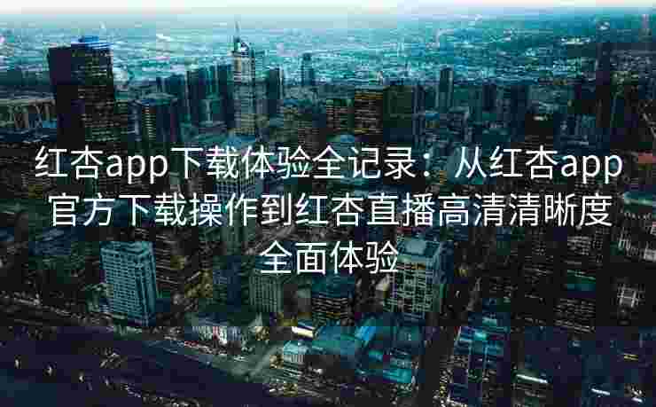 红杏app下载体验全记录:从红杏app官方下载操作到红杏直播高清清晰度全面体验 红杏app下载体验全记录:从红杏app官方下载操作到红杏直播高清清晰度全面体验