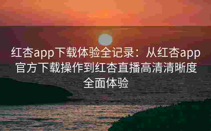 红杏app下载体验全记录:从红杏app官方下载操作到红杏直播高清清晰度全面体验 红杏app下载体验全记录:从红杏app官方下载操作到红杏直播高清清晰度全面体验