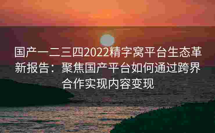 国产一二三四2022精字窝平台生态革新报告:聚焦国产平台如何通过跨界合作实现内容变现 国产一二三四2022精字窝平台生态革新报告:聚焦国产平台如何通过跨界合作实现内容变现
