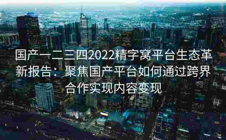 国产一二三四2022精字窝平台生态革新报告:聚焦国产平台如何通过跨界合作实现内容变现 国产一二三四2022精字窝平台生态革新报告:聚焦国产平台如何通过跨界合作实现内容变现