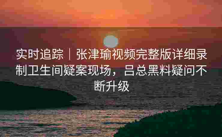 实时追踪|张津瑜视频完整版详细录制卫生间疑案现场,吕总黑料疑问不断升级 实时追踪|张津瑜视频完整版详细录制卫生间疑案现场,吕总黑料疑问不断升级