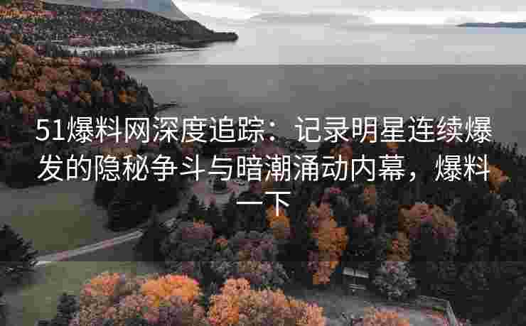 51爆料网深度追踪：记录明星连续爆发的隐秘争斗与暗潮涌动内幕，爆料一下