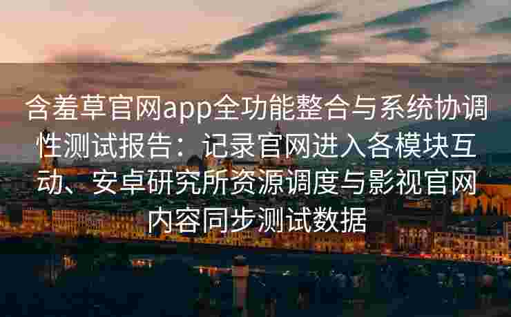 含羞草官网app全功能整合与系统协调性测试报告:记录官网进入各模块互动、安卓研究所资源调度与影视官网内容同步测试数据 含羞草官网app全功能整合与系统协调性测试报告:记录官网进入各模块互动、安卓研究所资源调度与影视官网内容同步测试数据