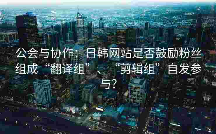 公会与协作:日韩网站是否鼓励粉丝组成“翻译组”、“剪辑组”自发参与? 公会与协作:日韩网站是否鼓励粉丝组成“翻译组”、“剪辑组”自发参与?