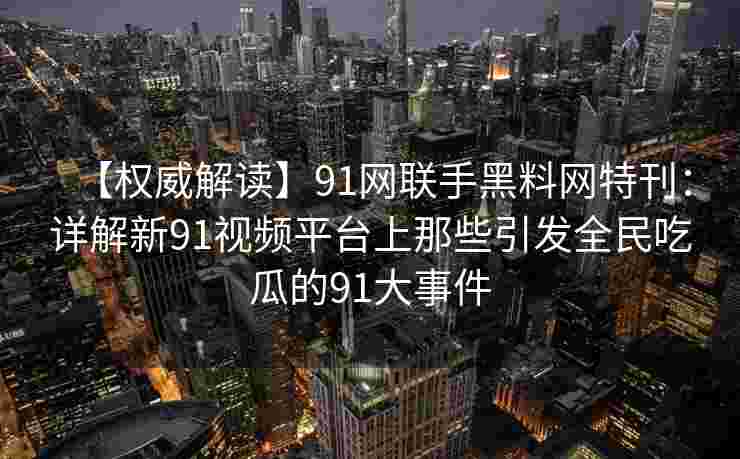 【权威解读】91网联手黑料网特刊：详解新91视频平台上那些引发全民吃瓜的91大事件