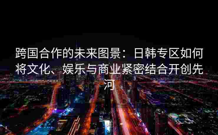 跨国合作的未来图景:日韩专区如何将文化、娱乐与商业紧密结合开创先河 跨国合作的未来图景:日韩专区如何将文化、娱乐与商业紧密结合开创先河