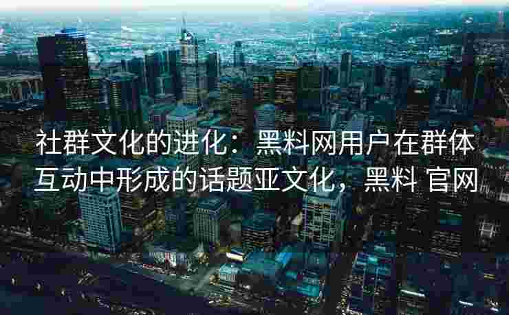 社群文化的进化:黑料网用户在群体互动中形成的话题亚文化,黑料 官网 社群文化的进化:黑料网用户在群体互动中形成的话题亚文化,黑料 官网