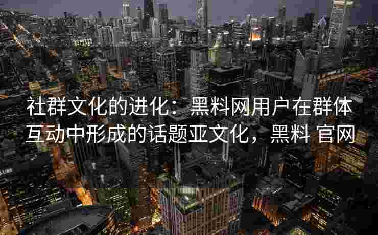 社群文化的进化:黑料网用户在群体互动中形成的话题亚文化,黑料 官网 社群文化的进化:黑料网用户在群体互动中形成的话题亚文化,黑料 官网