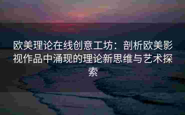 欧美理论在线创意工坊:剖析欧美影视作品中涌现的理论新思维与艺术探索 欧美理论在线创意工坊:剖析欧美影视作品中涌现的理论新思维与艺术探索