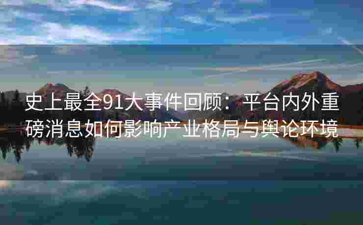 史上最全91大事件回顾：平台内外重磅消息如何影响产业格局与舆论环境